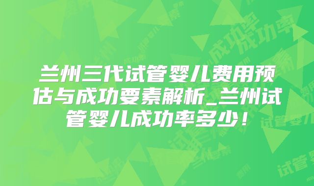 兰州三代试管婴儿费用预估与成功要素解析_兰州试管婴儿成功率多少！