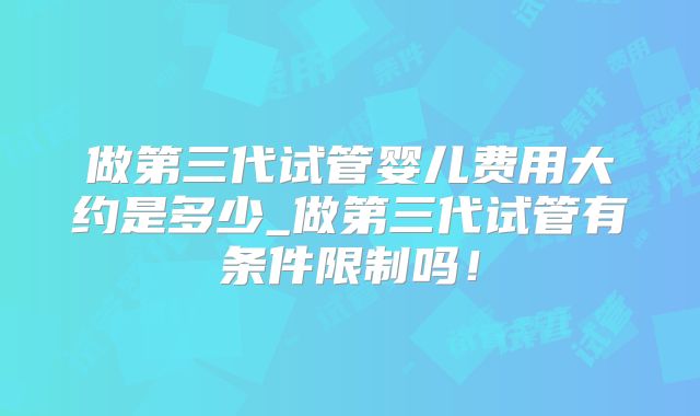 做第三代试管婴儿费用大约是多少_做第三代试管有条件限制吗!