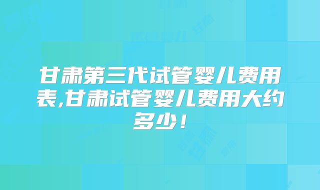 甘肃第三代试管婴儿费用表,甘肃试管婴儿费用大约多少！