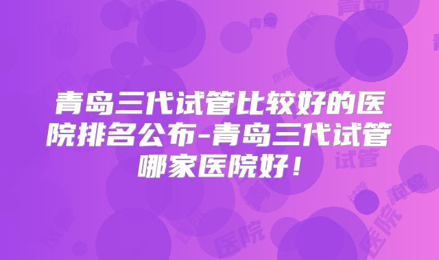 青岛三代试管比较好的医院排名公布-青岛三代试管哪家医院好!