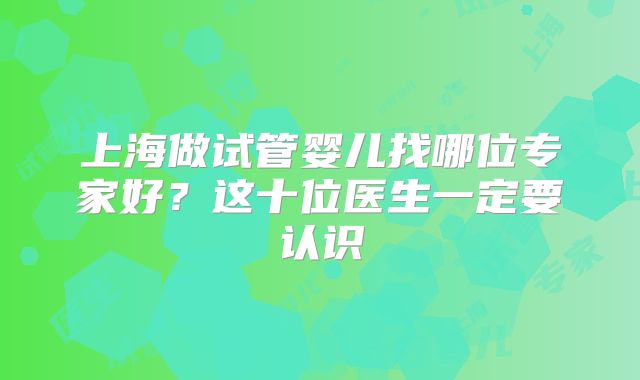 上海做试管婴儿找哪位专家好？这十位医生一定要认识