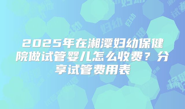 2025年在湘潭妇幼保健院做试管婴儿怎么收费?分享试管费用表