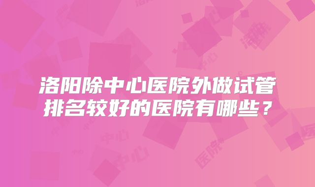 洛阳除中心医院外做试管排名较好的医院有哪些?