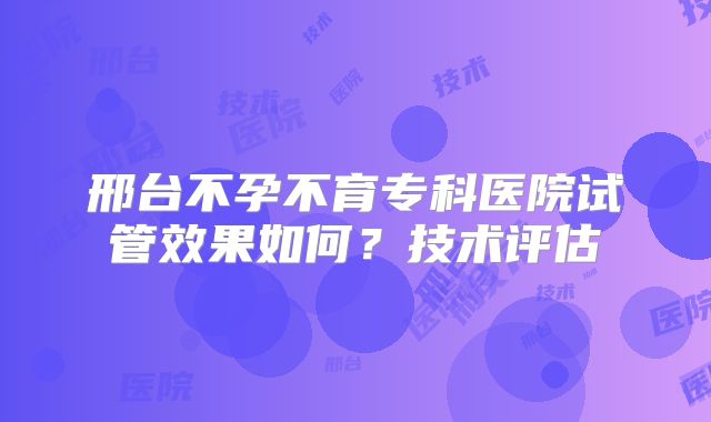 邢台不孕不育专科医院试管效果如何？技术评估