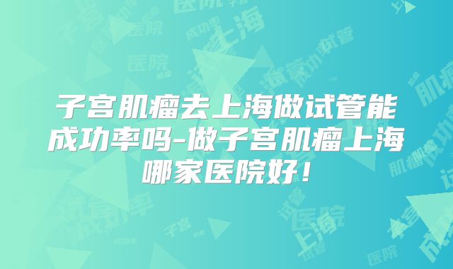 子宫肌瘤去上海做试管能成功率吗-做子宫肌瘤上海哪家医院好！