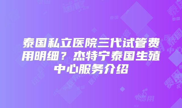 泰国私立医院三代试管费用明细？杰特宁泰国生殖中心服务介绍