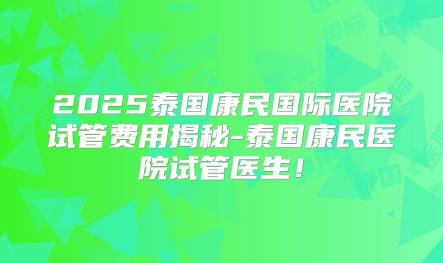 2025泰国康民国际医院试管费用揭秘-泰国康民医院试管医生！