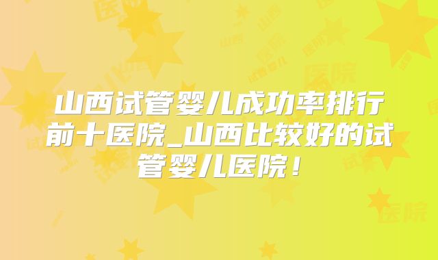 山西试管婴儿成功率排行前十医院_山西比较好的试管婴儿医院!