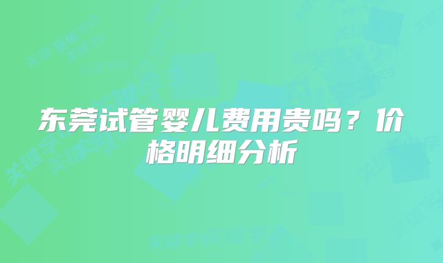 东莞试管婴儿费用贵吗？价格明细分析