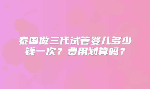 泰国做三代试管婴儿多少钱一次?费用划算吗?