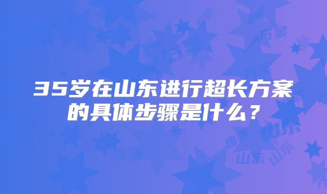 35岁在山东进行超长方案的具体步骤是什么？