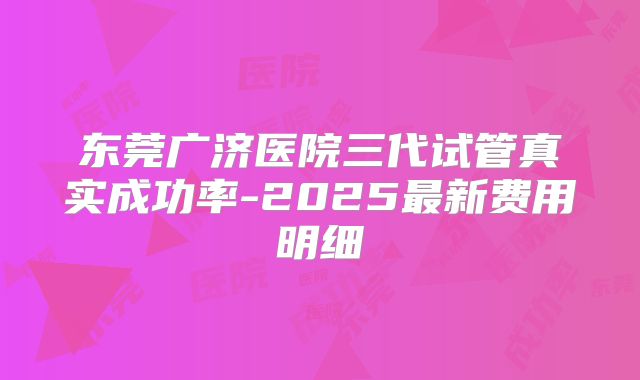 东莞广济医院三代试管真实成功率-2025最新费用明细