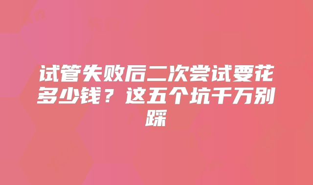 试管失败后二次尝试要花多少钱?这五个坑千万别踩
