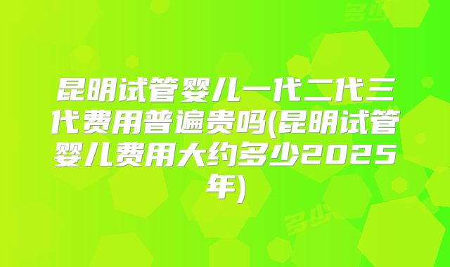 昆明试管婴儿一代二代三代费用普遍贵吗(昆明试管婴儿费用大约多少2025年)