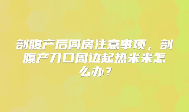 剖腹产后同房注意事项,剖腹产刀口周边起热米米怎么办?