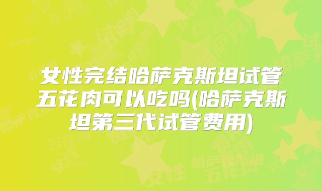 女性完结哈萨克斯坦试管五花肉可以吃吗(哈萨克斯坦第三代试管费用)