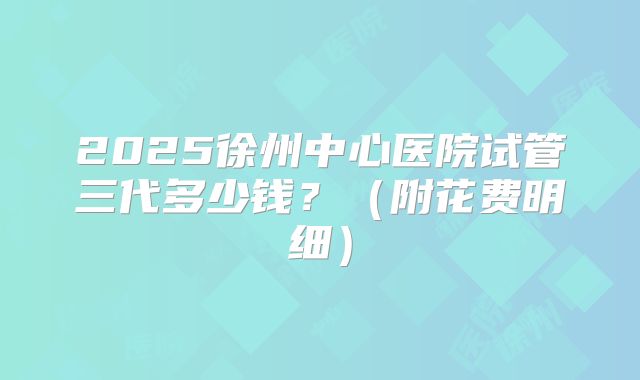 2025徐州中心医院试管三代多少钱？（附花费明细）