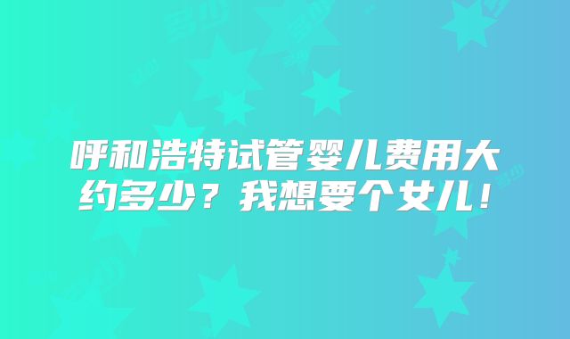 呼和浩特试管婴儿费用大约多少?我想要个女儿!
