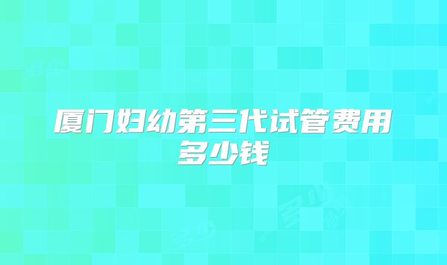 厦门妇幼第三代试管费用多少钱