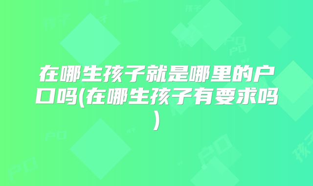 在哪生孩子就是哪里的户口吗(在哪生孩子有要求吗)