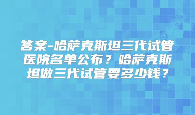 答案-哈萨克斯坦三代试管医院名单公布？哈萨克斯坦做三代试管要多少钱？
