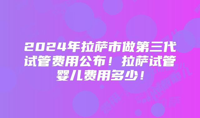 2024年拉萨市做第三代试管费用公布!拉萨试管婴儿费用多少!