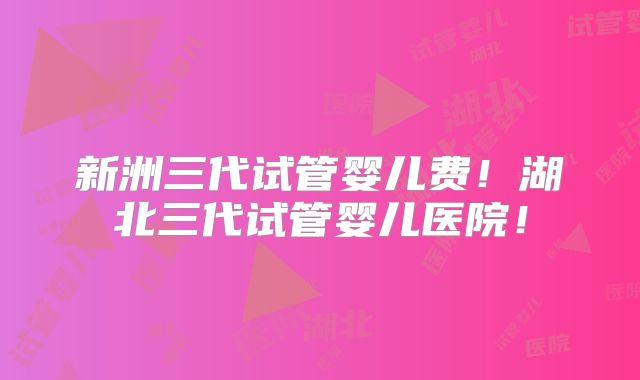 新洲三代试管婴儿费！湖北三代试管婴儿医院！
