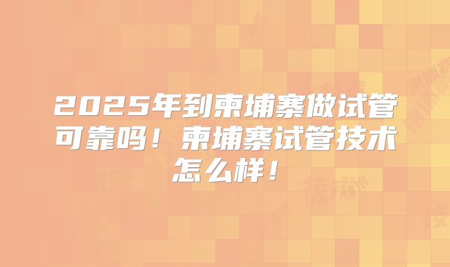 2025年到柬埔寨做试管可靠吗！柬埔寨试管技术怎么样！