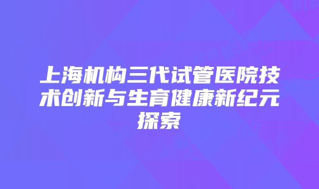 上海机构三代试管医院技术创新与生育健康新纪元探索
