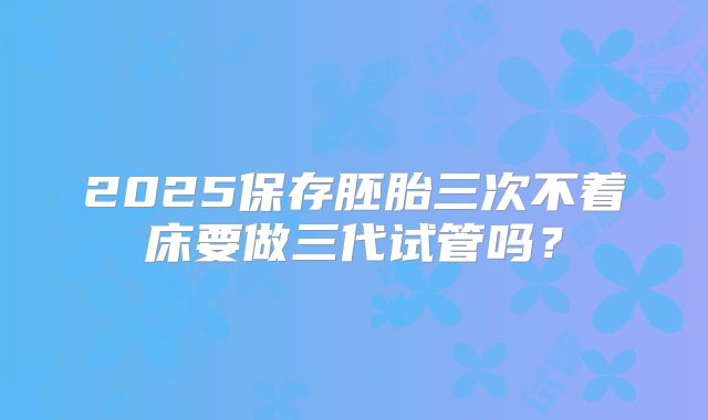 2025保存胚胎三次不着床要做三代试管吗？
