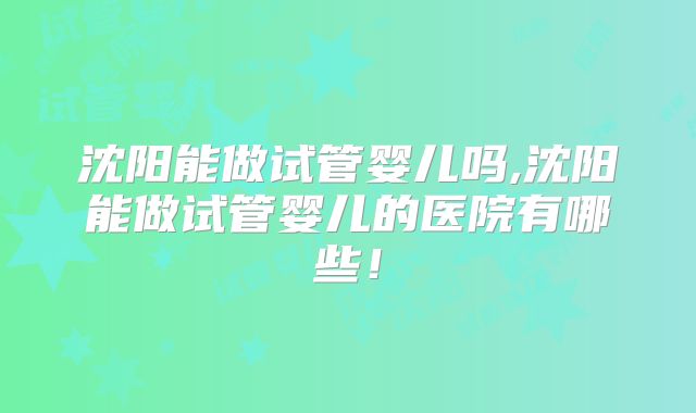 沈阳能做试管婴儿吗,沈阳能做试管婴儿的医院有哪些！