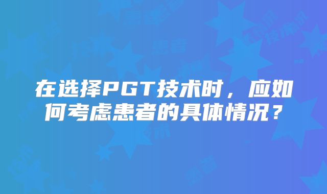 在选择PGT技术时，应如何考虑患者的具体情况？