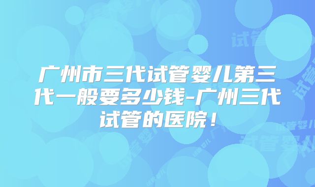 广州市三代试管婴儿第三代一般要多少钱-广州三代试管的医院!