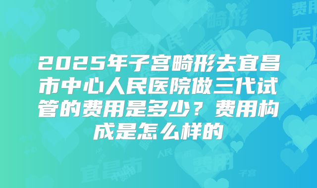 2025年子宫畸形去宜昌市中心人民医院做三代试管的费用是多少?费用构成是怎么样的