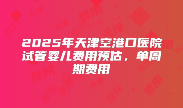 2025年天津空港口医院试管婴儿费用预估,单周期费用