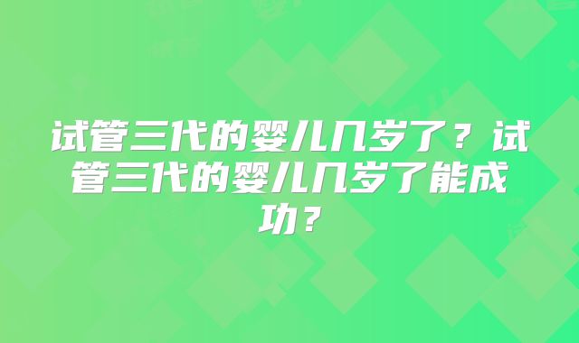 试管三代的婴儿几岁了？试管三代的婴儿几岁了能成功？