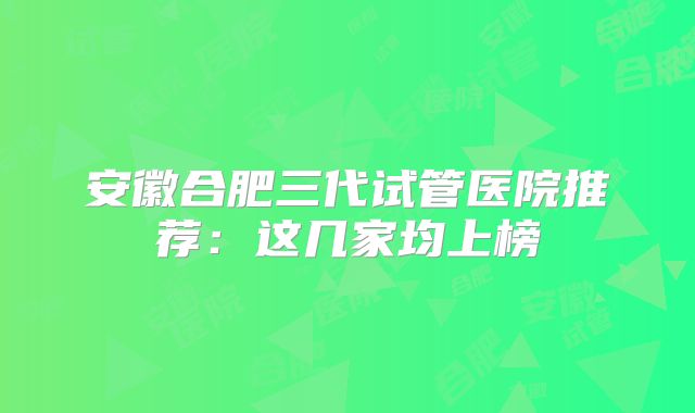 安徽合肥三代试管医院推荐：这几家均上榜