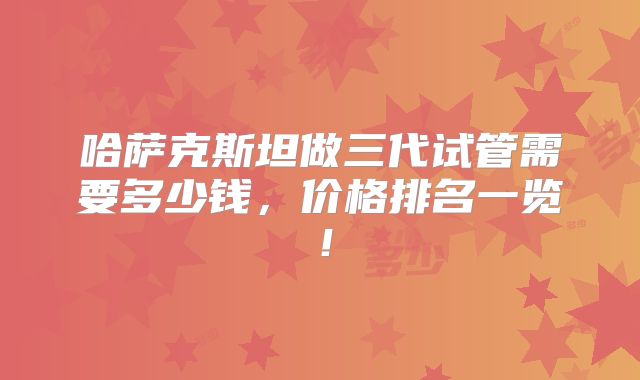 哈萨克斯坦做三代试管需要多少钱,价格排名一览!