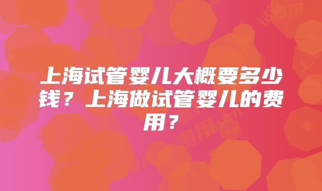 上海试管婴儿大概要多少钱？上海做试管婴儿的费用？