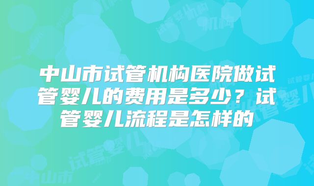中山市试管机构医院做试管婴儿的费用是多少？试管婴儿流程是怎样的