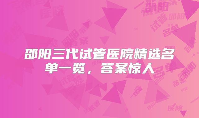 邵阳三代试管医院精选名单一览，答案惊人