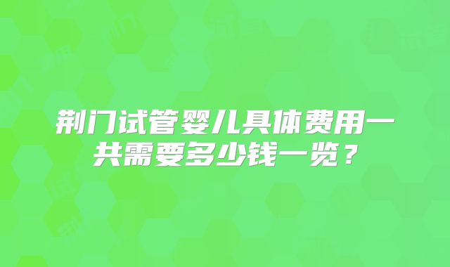 荆门试管婴儿具体费用一共需要多少钱一览？