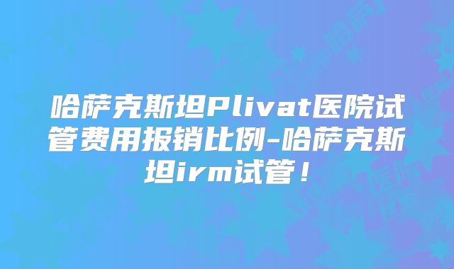 哈萨克斯坦Plivat医院试管费用报销比例-哈萨克斯坦irm试管!