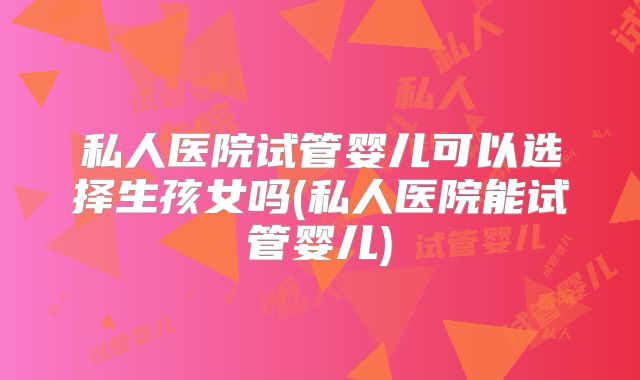 私人医院试管婴儿可以选择生孩女吗(私人医院能试管婴儿)