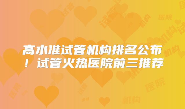 高水准试管机构排名公布!试管火热医院前三推荐
