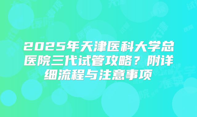 2025年天津医科大学总医院三代试管攻略?附详细流程与注意事项