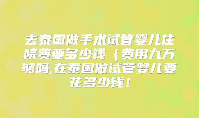 去泰国做手术试管婴儿住院费要多少钱（费用九万够吗,在泰国做试管婴儿要花多少钱！
