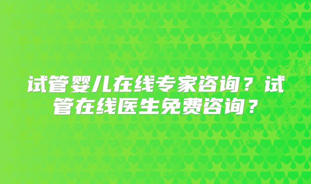 试管婴儿在线专家咨询?试管在线医生免费咨询?