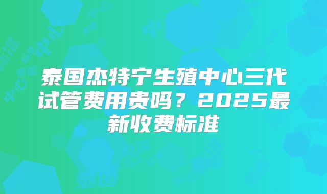 泰国杰特宁生殖中心三代试管费用贵吗？2025最新收费标准