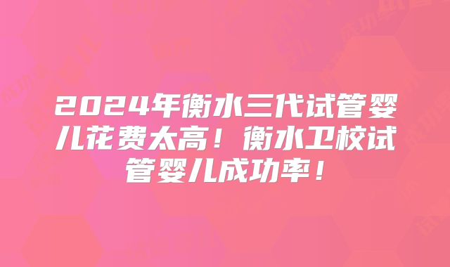 2024年衡水三代试管婴儿花费太高!衡水卫校试管婴儿成功率!